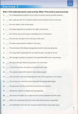 WriteC ifthe italicized word is used correctly. Write I iftheword is used incorrectly.
1. The undergraduate program at our school includes several possible degrees.
2. She conferred with her coworkers before presenting their work to the boss.
3. The rain made a cube on the grass.
4. The tattoo appeared very dark on her light-colored skin.
5. Our teacher was quick to give us feedback on our homework.
6. The wall was situated in the north part of the yard.
7. The baby supervised her mother in the store.
8. The symmetry of the flower arrangement made it look very attractive.
9. The angry father applauded his son when he got in trouble at school.
10. The manager needed an assistant. She appointed Bill to the new position.
11. The masculine girl looked very pretty in her new dress.
12. In the final revision, he made sure his work was crude.
13. The captain ordered the sailor to have better posture.
14. The muscular movie star always got the role of the superhero in the movie.
15. On our trip, we visited the monument built for George Washington.
16. His ignorance led him to the final round of the tournament.
17. My favorite subject in college was anthropology.
18. She leaves the lights on at night because of her competence for the dark.
19. When the couple got divorced, it was clear that they were compatible.
20. Our basketball team won the championship for three consecutive years.
 
