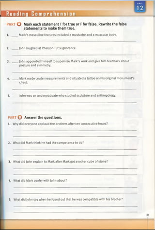 PART © Mark each statement T for true or Ffor false. Rewrite the false
statements to make them true.
1. Mark’s masculine features included a mustache and a muscular body.
2. John laughed at Pharaoh Tut’s ignorance.
3. John appointed himself to supervise Mark’s work and give him feedback about
posture and symmetry.
4. Mark made crude measurements and situated a tattoo on his original monument’s
chest.
5. John was an undergraduate who studied sculpture and anthropology.
PART 0 Answer the questions.
1. Why did everyone applaud the brothers after ten consecutive hours?
2. What did Mark think he had the competence to do?
3. What did John explain to Mark after Mark got another cube of stone?
4. What did Mark confer with John about?
5. What did John say when he found out that he was compatible with his brother?
 