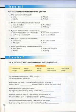 E x e r c i s e 1
Choose the answer that best fits the question.
1. What is an external body part?
a. A nose
c. A brain
b. A heart
d. A skull
2. Which would NOT be considered a facility?
a. A sports stadium b. A surfboard
c. An auditorium d. A library
3. Ifyou live in the southern hemisphere, you______ .
a. are on the southernhalf ofthe earth b. are warm all-year round
c. can’t travel very far north d. are on your head
4. What does a pedestrian need the most?
a. Good shoes
c. A bus pass
b. A driver’s license
d. Fuel
5. Which ofthe following is an example of crust?
a. Hard cheese
c. A shell
b. Outer part of a pizza
d. Pudding
Exercise 2
Fill in the blanks with the correct words from the word bank.
..................................................................................... 4 W ord Bank ^ ................................................................................................................
impersonal hound escort spectators considerate
faculty pedestrians brook consumption facility
You probably shouldn’t take a drink from the i_
The muddy water is not fit for 2_____________
When going to school, it is dangerous for small kids to be lone 3__________
Parents should 4_____________ them to school to ensure they arrive safely.
When I go hunting, I always bring my 5_____________ .
My dog has a great smelling ability. It’s his best 6_____________ .
When we got to the stadium, I was amazed at the number of 7_
There must have been 50,000 people at the sports 8_______
Because the dormitory was so big, I was afraid it would be 9.
But Iwas wrong. Everyone was very nice, helpful, and 10___
 