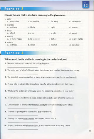 E x e r c i s e 3
Choose the one that is similar in meaning to the given word.
1. cater
a. impressive b. to provide c. faraway d.
2. degrade
a. motherly b. likely c. ugly d.
3. heap
a. a flash b. a jar c. a pile d.
4. entitle
a. to make happy b. to succeed c. to flee d.
5. criteria
a. sadness b. letter c. market d.
Exercise 4
Write a word that is similar in meaning to the underlined part.
1. We went to the track to watch the racing dogs run.
2. The outer part of a loaf of bread was a dark brown and smelled like wheat and honey.
3. The baseball player was yelled at by an angry person who watches a sports event.
4. People who celebrate Christmas hang colorful attractive objects on their trees.
5. What are the factors on which you judge for becoming a member in your club?
6. The church was made into a place people can go to be safe afterthe hurricane.
7. Concentration is an important mental ability to have when studying for a test.
8. The messy girl kept her clothes in a fiUe on the floor.
9. The boy sat by the small stream and tossed stones into it.
10. Buying the house will give the rights to me to redecorate it any way I want.
 