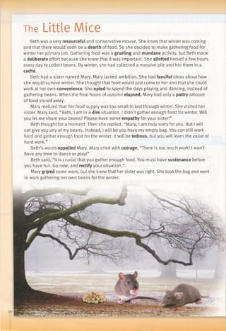 The Little Mice
Beth was a very resourceful and conservative mouse. She knew that winter was coming
and that there would soon be a dearth of food. So she decided to make gathering food for
winter her primary job. Gathering food was a grueling and mundane activity, but Beth made
a deliberate effort because she knew that it was important. She allotted herself a few hours
every day to collect beans. By winter, she had collected a massive pile and hid them in a
cache.
Beth had a sister named Mary. Mary lacked ambition. She had fanciful ideas about how
she would survive winter. She thought that food would just come to her and that she could
work at her own convenience. She opted to spend the days playing and dancing, instead of
gathering beans. When the final hours of autumn elapsed, Mary had only a paltry amount
of food stored away.
Mary realized that her food supply was too small to last through winter. She visited her
sister. Mary said, “Beth, lamina dire situation. I didn’t gather enough food for winter. Will
you let me share your beans? Please have some empathy for your sister!”
Beth thought for a moment. Then she replied, “Mary, I am truly sorry for you. But I will
not give you any of my beans. Instead, Iwill let you have my empty bag. You can still work
hard and gather enough food for the winter. It will be tedious, but you will learn the value of
hard work.”
Beth’s words appalled Mary. Mary cried with outrage, “There is too much work! I won’t
have any time to dance or play!”
Beth said, “It is crucial that you gather enough food. You must have sustenance before
you have fun. Go now, and rectify your situation.”
Mary griped some more, but she knew that her sister was right. She took the bag and went
to work gathering her own beans for the winter.
 