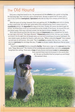 The Old Hound
Elvis was a dog that loved to run. He possessed all the criteria to be a great racing dog.
He had long legs, lean muscles, and a strong heart. He was so good that he never lost a
race in the northern hemisphere. Spectators who bet on dog races always picked Elvis to
win.
After ten years of racing, however, Elvis was getting old. His faculties were not as strong
as they used to be. His owner got upset when Elvis started losing. Elvis’s owner wasn’t a
considerate person. He degraded the dog all the time. Finally, his owner decided to get rid
of him. He threw Elvis in his car and took him to the middle ofthe forest. He tossed him out
and drove away. Elvis was cold and scared. He decided to follow a brook into the city.
Elvis soon found out that the city was a big and impersonal place. Everywhere he went,
he saw signs that said, “No Dogs Allowed.” Pedestrians yelled at him. He was sad, hungry,
Tjiri,'Uanft.h,fi.,'hmift)bt.that.:dK7Rnr)Je-'VArft.:isJrj'jLRj,and.iinraxinp0as_hi.s_nwn.er.ha£l„hPf“n..He.
was ready to give up when he heard a soft voice say, “What a beautiful hound!” Elvis looked
up and saw an old woman. She said, “You’re entitled to a better life than this. I can take
you to a sanctuary for old dogs like you. I’ll cater to all your needs. Would you like to come
with me?”
The woman escorted Elvis to a beautiful facility. There was a sign on the external door that
said, “Dogs Welcome!” The interior of the building was painted blue, and shiny ornaments
hung from the ceiling. There was a heap of tasty bones and bread crusts for consumption.
Elvis learned there were kind people in the world after
 