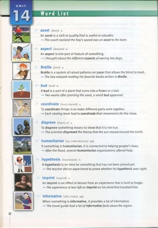 U N I T
14 Word List
a s s e t [aeset] n.
An asset is a skill or quality that is useful or valuable.
—►The coach realized the boy’s speed was an asset to the team.
aspect [aespekt] n.
An aspect is one part or feature of something.
—►I thought about the different aspects ofowning two dogs.
Braille [breil] n.
Braille is a system of raised patterns on paper that allows the blind to read.
—»The boy enjoyed reading his favorite books written in Braille.
bud tbA d] n .
A bud is a part of a plant that turns into a flower or a leaf.
—»Two weeks afterplanting the seed, a small bud appeared.
C o o rd in a te [koudxdaneit] v.
To coordinate things is to make different parts work together.
—►Each skating team had to coordinate their movements forthe show.
r disprove [dispru:v] V.
To disprove something means to show that it is not true.
-* The scientist disproved the theory that thesun moved around the Earth.
r humanitarian [/jju.maenattarian] adj.
If something is humanitarian, it is connected to helping people’s lives.
—►After the flood, several humanitarian organizations offered help.
hypothesis [haipaeasis] n.
A hypothesis is an idea for something that has not been proved yet.
—»The teacher did an experiment to prove whether his hypothesis was right.
r imprint [imprint] n.
An imprint is an effect or lesson from an experience that is hard to forget.
—►The experience ofwarleftan imprint on his mind thattroubled him.
informative [informativ] adj.
When something is informative, it provides a lot of information.
—►The travel guide had a lot ofinformative facts about the region.
 