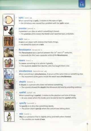UNIT
(El
optic [dptik] adj.
When something is optic, it relates to the eyes or light.
-* Her blindness was caused by a problem with her optic nerve.
p re m is e [premis] n.
A premise is an idea on which something is based.
—>The premise ofthe movie that Bobbi and I watched was unrealistic.
rack [rsek] n.
A rack is an object with shelves that holds things.
-» He stored his tools on a rack.
Renaissance [renasains] n.
The Renaissance was a period between the 14thand 17thcenturies.
—►Leonardo Da Vinci was a popular artist ofthe Renaissance.
revere trivia:/-] v.
To revere something is to admire it greatly.
—►The students revere their teacher, who has taught them a lot.
simultaneous [saimalteinias] adj.
When something is simultaneous, it occurs at the same time as something else.
—*The movement ofthe gears inside the watch was simultaneous.
Skeptic [skeptik] n.
A skeptic is a person who does not believe something.
-> Thescientistshowed the skeptic thatdinosaurs did exist byproviding evidence.
spatial [speijal] adj.
When something is spatial, it relates to the position and size of things.
—►He was asked where the books were located to test his spatial ability.
specify [spesafai] v.
To specify is to describe something clearly.
-» The poster didn’tspecify where the concert was taking place.
wax [waeks] n.
Wax is a substance that is slightly shiny and melts when heated.
—»The candles are made ofwax.
 
