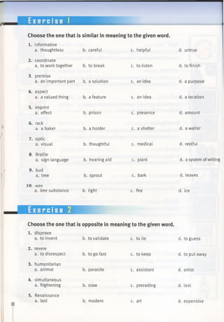 E x e r c i s e 1
Choose the one that is similar in meaning to the given word.
b. careful c. helpful
1. informative
a. thoughtless
2. coordinate
a. to work together b. to break
3. premise
a. an important part b. a solution
4. aspect
a. a valued thing b. a feature
5. imprint
a. effect
6. rack
a. a baker
7. optic
a. visual
8. Braille
a. sign language
9. bud
a. tree
30. wax
a. bee substance
b. prison
b. a holder
b. thoughtful
b. hearing aid
b. sprout
b. tight
c. to listen
c. an idea
c. an idea
c. presence
c. a shelter
c. medical
c. plant
c. bark
c. fire
Exercise 2
Choose the one that is opposite in meaning to the given word.
b. to validate c. to lie
1. disprove
a. to invent
2. revere
a. to disrespect
3. humanitarian
a. animal
4. simultaneous
a. frightening
5. Renaissance
a. last
b. to go fast
b. parasite
b. slow
b. modern
c. to keep
c. assistant
c. preceding
c. art
d. untrue
d. to finish
d. a purpose
d. a location
d. amount
d. a waiter
d. restful
d. a system ofwriting
d. leaves
d. ice
d. to guess
d. to put away
d. artist
d. lost
d. expensive
 