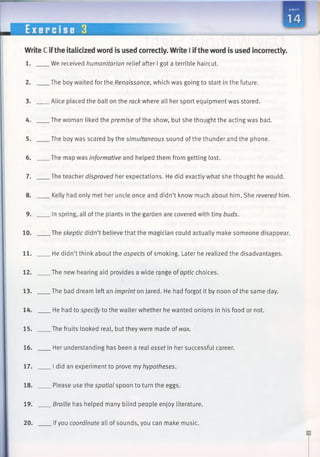 UNI T
Write C ifthe italicized word is used correctly. Write I iftheword is used incorrectly.
1. We received humanitarian relief after I got a terrible haircut.
2. The boy waited for the Renaissance, which was going to start in the future.
3. Alice placed the ball on the rack where all her sport equipment was stored.
4. The woman liked the premise of the show, but she thought the acting was bad.
5. The boy was scared by the simultaneous sound ofthe thunder and the phone.
6. The map was informative and helped them from getting lost.
7. The teacher disproved her expectations. He did exactly what she thought he would.
8. Kelly had only met her uncle once and didn’t know much about him. She revered him.
9. In spring, all ofthe plants in the garden are covered with tiny buds.
10. The skeptic didn’t believe that the magician could actually make someone disappear.
11. He didn’t think about the aspects of smoking. Later he realized the disadvantages.
12. The new hearing aid provides a wide range of optic choices.
13. The bad dream left an imprint on Jared. He had forgot it by noon of the same day.
14. He had to specify to the waiter whether he wanted onions in his food or not.
15. The fruits looked real, but they were made of wax.
16. Her understanding has been a real asset in her successful career.
17. I did an experiment to prove my hypotheses.
18. Please use the spatial spoon to turn the eggs.
19. Braille has helped many blind people enjoy literature.
20. Ifyou coordinate all of sounds, you can make music.
 