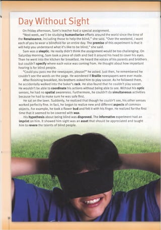 Day Without Sight
On Friday afternoon, Sam’s teacher had a special assignment.
“Next week, we’ll be studying humanitarian efforts around the world since the time of
the Renaissance, including those to help the blind,” she said. “Over the weekend, I want
each ofyou to wear a blindfold for an entire day. The premise ofthis experiment is that it
will help you understand what it’s like to be blind,” she said.
Sam was a skeptic. He really didn’t think the assignment would be too challenging. On
Saturday morning, Sam took a piece of cloth and tied it around his head to cover his eyes.
Then he went into the kitchen for breakfast. He heard the voices of his parents and brothers
but couldn’t specify where each voice was coming from. He thought about how important
hearing is for blind people.
“Could you pass me the newspaper, please?” he asked. Just then, he remembered he
couldn’t see the words on the page. He wondered if Braille newspapers were ever made.
After finishing breakfast, his brothers asked him to play soccer. As he followed them,
he accidentally walked into the baker’s rack. He also found that he couldn’t play soccer.
He wouldn’t be able to coordinate his actions without being able to see. Without his optic
senses, he had no spatial awareness. Furthermore, he couldn’t do simultaneous activities
because he had to make sure he was safe first.
He sat on the lawn. Suddenly, he realized that though he couldn’t see, his other senses
worked perfectly fine. In fact, he began to realize new and different aspects of common
objects. For example, he took a flower bud and felt it with his finger. He realized for the first
time that it seemed to be covered with wax.
His hypothesis about being blind was disproved. The informative experiment had an
imprint on him. It showed him sight was an asset that should be appreciated and taught
him to revere the talents of blind people.
 