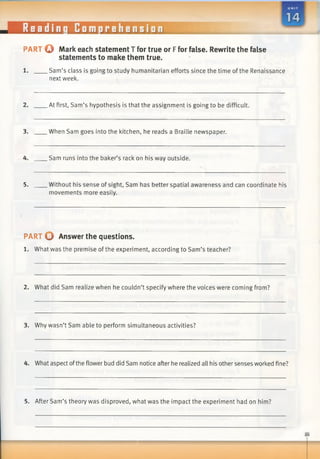 PART o Mark each statement T for true or Ffor false. Rewrite the false
statements to make them true.
1. Sam’s class is going to study humanitarian efforts since the time of the Renaissance
next week.
2. At first, Sam’s hypothesis is that the assignment is going to be difficult.
3. When Sam goes into the kitchen, he reads a Braille newspaper.
4. Sam runs into the baker’s rack on his way outside.
5. Without his sense of sight, Sam has better spatial awareness and can coordinate his
movements more easily.
PART O Answer the questions.
1. What was the premise ofthe experiment, according to Sam’s teacher?
2. What did Sam realize when he couldn’t specify where the voices were coming from?
3. Why wasn’t Sam able to perform simultaneous activities?
4. What aspect ofthe flower bud did Sam notice after he realized all his other senses worked fine?
5. After Sam’s theory was disproved, what was the impact the experiment had on him?
 