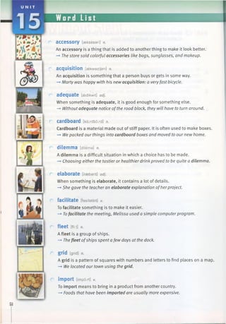 a c c e s s o r y [aekseseri] n.
An accessory is a thing that is added to another thing to make it look better.
-* The store sold colorful accessories like bags, sunglasses, and makeup.
acquisition [askwazijan] n.
An acquisition is something that a person buys or gets in some way.
—*Marty was happy with his new acquisition: a veryfast bicycle.
adequate [aedikwit] adj.
When something is adequate, it is good enough for something else.
—*Withoutadequate notice ofthe road block, they will have to turn around.
cardboard [kdrdbord] n.
Cardboard is a material made out of stiff paper. It is often used to make boxes.
—►Wepacked our things into cardboard boxes and moved to our new home.
dilemma [dilema] n.
A dilemma is a difficult situation in which a choice has to be made.
—►Choosing either the tastier or healthier drink proved to be quite a dilemma.
elaborate [ilsebarit] adj.
When something is elaborate, it contains a lot of details.
—►She gave the teacher an elaborate explanation ofher project.
facilitate [fasNateit] v.
To facilitate something is to make it easier.
—►Tofacilitate the meeting, Melissa used a simple computerprogram.
fleet [flirt] n.
A fleet is a group of ships.
-> Thefleet ofships spent a few days at the dock.
grid [grid] n.
A grid is a pattern of squares with numbers and letters to find places on a map.
—»We located our town using the grid.
import [impart] v.
To import means to bring in a product from another country.
—►Foods that have been imported are usually more expensive.
 