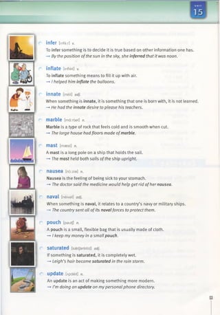 infer [infer] v.
To infer something is to decide it is true based on other information one has.
—►By theposition ofthe sun in the sky, she inferred that it was noon.
inflate [infleit] V.
To inflate something means to fill it up with air.
—»I helped him inflate the balloons.
innate Eineit] adj.
When something is innate, it is something that one is born with, it is not learned.
-* He had the innate desire to please his teachers.
marble [ma:rbai] n.
Marble is a type of rock that feels cold and is smooth when cut.
—►The large house had floors made ofmarble.
mast [maest] n.
A mast is a long pole on a ship that holds the sail.
-» The mast held both sails ofthe ship upright.
nausea [n6:zia] n.
Nausea is the feeling of being sick to your stomach.
—►The doctorsaid the medicine would help get rid ofher nausea.
n a v a l [neival] adj.
When something is naval, it relates to a country’s navy or military ships.
—►The country sent all ofits naval forces to protect them.
POUCH [pautj] n.
A pouch is a small, flexible bag that is usually made of cloth.
—►I keep my money in a small pouch.
saturated [saetjareitid] adj.
If something is saturated, it is completely wet.
—►Leigh’s hair became saturated in the rain storm.
update [A p d eit] n.
An update is an act of making something more modern.
—►I’m doing an update on my personal phone directory.
 