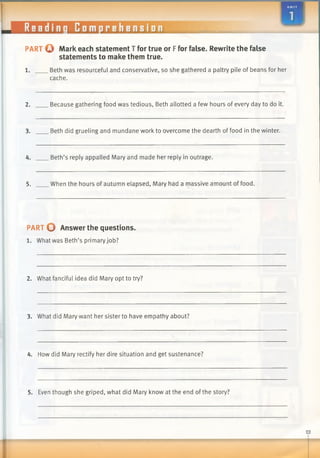---------
Readinq Comprehension
m m m
o
PART o Mark each statement T for true or Ffor false. Rewrite the false
statements to make them true.
1. Beth was resourceful and conservative, so she gathered a paltry pile of beans for her
cache.
2. Because gathering food was tedious, Beth allotted a few hours of every day to do it.
3. Beth did grueling and mundane work to overcome the dearth of food in the winter.
4. Beth’s reply appalled Mary and made her reply in outrage.
5. When the hours of autumn elapsed, Mary had a massive amount of food.
PART O Answer the questions.
1. What was Beth’s primary job?
2. What fanciful idea did Mary opt to try?
3. What did Mary want her sister to have empathy about?
4. How did Mary rectify her dire situation and get sustenance?
5. Even though she griped, what did Mary know at the end of the story?
 