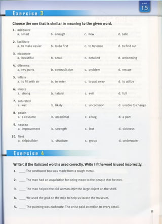 E x e r c i s e 3
Choose the one that is similar in meaning to the given word.
b. enough
1. adequate
a. smart
2. facilitate
a. to make easier b. to do first
3. elaborate
a. beautiful
4. dilemma
a. two parts
5. inflate
a. to fill with air
6. innate
a. strong
7. saturated
a. wet
8. pouch
a. a costume
9. nausea
a. improvement
10. fleet
a. shipbuilder
Exercise 4
b. small
b. contradiction
b. to enter
b. natural
b. likely
b. an animal
b. strength
b. structure
c. new
c. to try once
c. detailed
c. problem
c. to put away
c. evil
c. uncommon
c. a bag
c. lost
c. group
d. safe
d. to find out
d. welcoming
d. rescue
d. to utilize
d. full
d. unable to change
d. a part
d. sickness
d. underwater
WriteC ifthe italicized word is used correctly. Write I iftheword is used incorrectly.
1. The cardboard box was made from a tough metal.
_The man had an acquisition for being mean to the people that he met.
3. .The man helped the old woman infer the large object on the shelf.
4. We used the grid on the map to help us locate the museum.
.The painting was elaborate. The artist paid attention to every detail.
 