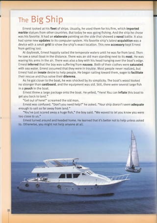 The Big Ship
I
I
Ernest looked at his fleet of ships. Usually, he used them for his firm, which imported
marble statues from other countries. But today he was going fishing. And the ship he chose
was his favorite. It had an elaborate painting on the side that showed a naval battle. It also
had some new updates to its computer system. His favorite ship’s latest acquisition was a
device with a small grid to show the ship’s exact location. This new accessory kept Ernest
from getting lost.
At daybreak, Ernest happily sailed the temperate waters until he was far from land. Then
he saw a small boat in the distance. There was an old man standing next to its mast. He was
waving his arms in the air. There was also a boy with his head hanging over the boat’s edge.
Ernest inferred that the boy was suffering from nausea. Both of their clothes were saturated
with sea water. Ernest assumed that they were in trouble. Most people never realized, but
Ernest had an innate desire to help people. He began sailing toward them, eager to facilitate
their rescue and thus solve their dilemma.
As he got closer to the boat, he was shocked by its simplicity. The boat’s wood looked
no stronger than cardboard, and the equipment was old. Still, there were several large fish
in a pouch in the boat.
Ernest threw a large package onto the boat. He yelled, “Here! You can inflate this boat to
get you back to land.”
“Get out of here!” screamed the old man.
Ernest was confused. “Don’t you need help?” he asked. “Your ship doesn’t seem adequate
enough to sail so far away from land.”
“You’ve just scared away a huge fish,” the boy said. “We waved to let you know you were
too close to us.”
Ernest turned around and headed home. He learned that it’s better not to help unless asked
to. Otherwise, you might not help anyone at all.
 