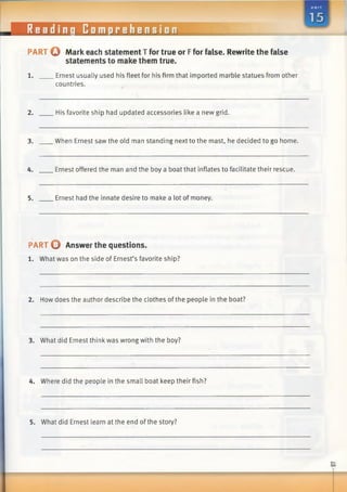 Reading Comprehension
PART Q Mark each statement T for true or Ffor false. Rewrite the false
statements to make them true.
1. Ernest usually used his fleet for his firm that imported marble statues from other
countries.
2. His favorite ship had updated accessories like a new grid.
3. When Ernest saw the old man standing next to the mast, he decided to go home.
4. Ernest offered the man and the boy a boat that inflates to facilitate their rescue.
5. Ernest had the innate desire to make a lot of money.
PART O Answer the questions.
1. What was on the side of Ernest’s favorite ship?
2. How does the author describe the clothes of the people in the boat?
3. What did Ernest think was wrong with the boy?
4. Where did the people in the small boat keep their fish?
5. What did Ernest learn at the end of the story?
 
