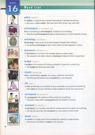U N I T
16
addict [aedfkt] n.
An addict is a person who cannot stop doing or having something.
—►She was a coffee addict. She had more than three cups each day.
archeological [a:rkialad3 ikal] adj.
When something is archeological, it relates to archeology.
—►Theyfound archeological evidence thatproved an ancientspecies ofman.
archeology [d:rkialad3 i] n.
Archeology is the study of ancient people through their artifacts.
—►He studied archeology to learn more about ancient Egyptian culture.
brainstorm [breinstdxm] v.
To brainstorm is to have a lot of ideas about a certain topic.
-*■ The students met afterschool to brainstorm ideas for their assignment.
budget [bAd3 it] n.
A budget is the amount of money available to spend on something.
—►His budget forfood was very tight.
chaotic [keidtik] adj.
When something is chaotic, it is crazy, confused, and hectic.
—►The first day ofschool can be chaotic for a newstudent.
cite [sait] v.
To cite something is to mention it as an example or as proof of something.
—►She cited six reasons that the school needed to build new classrooms.
correspond [ko:raspdnd] v.
To correspond is to match or to be similar to something.
—►The boy’s story didn’tcorrespond with his mother’s version.
courtyard [kortjaxd] n.
A courtyard is an outdoor area that is surrounded by the walls of a building.
-» During the summer, the courtyard is a nice place to have lunch.
estate [isteit] n.
An estate is a large area of land owned by a family or organization.
—►He lived on his father’s estate in the country.
 