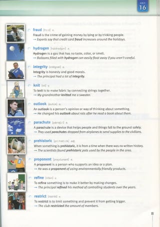 fraud [fro:d] n.
Fraud is the crime of gaining money by lying or by tricking people.
—►Experts say that credit card fraud increases around the holidays.
h y d ro g e n [haidradjan] n.
Hydrogen is a gas that has no taste, color, or smell.
-» Balloons filled with hydrogen can easily float away ifyou aren’tcareful.
integrity [integrati] n.
Integrity is honesty and good morals.
—»The principal had a lot ofintegrity.
knit [nit] v.
To knit is to make fabric by connecting strings together.
-+ My grandmother knitted me a sweater.
outlook [autliik] n.
An outlook is a person’s opinion or way of thinking about something.
-* He changed his outlook about rats after he read a book about them.
parachute [paeraju:t] n.
A parachute is a device that helps people and things fall to the ground safely.
—►Theyusedparachutes droppedfrom airplanes tosend supplies tothe civilians.
prehistoric [pri:/?istd:rik] adj.
When something is prehistoric, it is from a time when there was no written history.
-> The scientists found prehistoric pots used by the people in the area.
proponent [prapounant] n.
A proponent is a person who supports an idea or a plan.
—*He was a proponent ofusing environmentallyfriendly products.
refine [rifain] *
To refine something is to make it better by making changes.
—»The principal refined his method ofcontrolling students over the years.
restrict [ristrikt] v.
To restrict is to limit something and prevent it from getting bigger.
—►The club restricted the amount ofmembers.
 