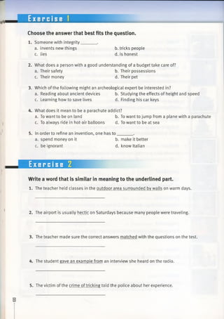 Choose the answer that best fits the question.
1. Someone with integrity______ .
a. invents new things b. tricks people
c. lies d. is honest
2. What does a person with a good understanding of a budget take care of?
a. Their safety b. Their possessions
c. Their money d. Their pet
3. Which of the following might an archeological expert be interested in?
a. Reading about ancient devices b. Studying the effects of height andspeed
c. Learning how to save lives d. Finding his car keys
4. What does it mean to be a parachute addict?
a. To want to be on land b. To want to jump from a plane witha parachute
c. To always ride in hot-air balloons d. To want to be at sea
5. In order to refine an invention, one has to_______.
a. spend money on it b. make it better
c. be ignorant d. know Italian
^ .
Write a word that is similar in meaning to the underlined part.
1. The teacher held classes in the outdoor area surrounded by walls on warm days.
2. The airport is usually hectic on Saturdays because many people were traveling.
3. The teacher made sure the correct answers matched with the questions on the test.
4. The student gave an example from an interview she heard on the radio.
Exercise 2
5. The victim of the crime oftricking told the police about her experience.
 