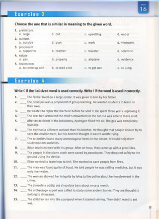 E x e r c i s e 3
Choose the one that is similar in meaning to the given word.
b. old c. upsetting d. under
b. plan c. work d. viewpoint
b. teacher c. traveler d. scientist
b. property c. airplane d. evidence
b. to read a lot c. to get wet d. to jump
1. prehistoric
a. large
2. outlook
a. outside
3. proponent
a. supporter
4. estate
a. gas
5. brainstorm
a. to come up with
Exercise 4
Write C ifthe italicized word is used correctly. Write I iftheword is used incorrectly.
1.
2.
3.
4.
5.
6.
7.
8.
9.
10.
11.
12.
13.
14.
15.
.The farmer lived on a large estate. It was given to him by his father.
.The principal was a proponent of group learning. He wanted students to learn on
their own.
. He wanted to refine the machine before he sold it. He spent three years improving it.
.The seat belt restricted the child’s movement in the car. He was able to move a lot.
.After an accident in the laboratory, hydrogen filled the air. The gas was completely
invisible.
.The boy had a different outlook than his brother. He thought that people should try to
save the environment, but his brother thought it wasn’t worth trying.
.The scientists found many archeological items in the desert. It would help them
study modern societies.
. Brian brainstormed with his group. After an hour, they came up with a great idea.
.The people in the plane crash were saved by parachutes. They dropped safely to the
ground using the device.
. Ellen wanted to learn how to knit. She wanted to save people from fires.
.The man was found guilty offraud. He told people he was selling medicine, but it was
only river water.
.The woman showed her integrity by lying to the police about her involvement in the
crime.
_The chocolate addict ate chocolate bars about once a month.
. The archeology expert was called to study some ancient bones. They are thought to
belong to dinosaurs.
. The children ran into the courtyard when it started raining. They didn’t want to get
wet.
 