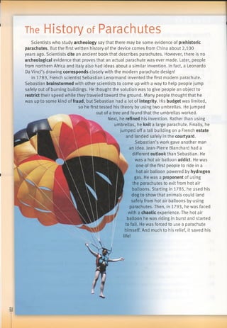 The History of Parachutes
Scientists who study archeologysay that there may be some evidence of prehistoric
parachutes. But the first written history of the device comes from China about 2,100
years ago. Scientists citean ancient book that describes parachutes. However, there is no
archeologicalevidence that proves that an actual parachute was ever made. Later, people
from northern Africa and Italy also had ideas about a similar invention. In fact, a Leonardo
Da Vinci’s drawing correspondsclosely with the modern parachute design!
In 1783, French scientist Sebastian Lenormand invented the first modern parachute.
Sebastian brainstormedwith other scientists to come up with a way to help people jump
safely out of burning buildings. He thought the solution was to give people an object to
restricttheir speed while they traveled toward the ground. Many people thought that he
was up to some kind of fraud, but Sebastian had a lot of integrity. His budgetwas limited,
so he first tested his theory by using two umbrellas. He jumped
out of a tree and found that the umbrellas worked.
Next, he refined his invention. Rather than using
umbrellas, he knita large parachute. Finally, he
jumped off a tall building on a French estate
and landed safely in the courtyard.
Sebastian’s work gave another man
an idea. Jean-Pierre Blanchard had a
different outlookthan Sebastian. He
was a hot air balloon addict. He was
one of the first people to ride in a
hot air balloon powered by hydrogen
gas. He was a proponentof using
the parachutes to exit from hot air
balloons. Starting in 1785, he used his
dog to show that animals could land
safely from hot air balloons by using
parachutes. Then, in 1793, he was faced
with a chaoticexperience. The hot air
balloon he was riding in burst and started
to fall. He was forced to use a parachute
himself. And much to his relief, it saved his
 