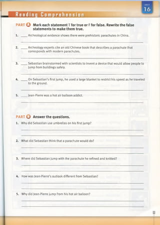 Reading Comprehension
■ H
PART © Mark each statement T for true or Ffor false. Rewrite the false
statements to make them true.
1. Archeological evidence shows there were prehistoric parachutes in China.
2. Archeology experts cite an old Chinese book that describes a parachute that
corresponds with modern parachutes.
3. Sebastian brainstormed with scientists to invent a device that would allow people to
jump from buildings safely.
4. On Sebastian’s first jump, he used a large blanket to restrict his speed as he traveled
to the ground.
5. Jean-Pierre was a hot air balloon addict.
PART O Answer the questions.
1. Why did Sebastian use umbrellas on his first jump?
2. What did Sebastian think that a parachute would do?
3. Where did Sebastian jump with the parachute he refined and knitted?
4. How was Jean-Pierre’s outlook different from Sebastian?
5. Why did Jean-Pierre jump from his hot air balloon?
 
