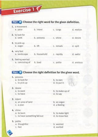 iffiiH ffi Choose the right word for the given definition.
b. intent c. lungs d. motion
b. possess
1. a movement
a. pace
2. to look for
a. seek
3. to pick up
a. eager b. lift
4. very fast
a. landscape
5. feeling worried
a. consisting of b. load
c. shine
c. remark
b. household c. rapidly
c. polite
d. desire
d. spill
d. awful
d. anxious
Choose the right definition for the given word.
1. possess
a. to look for
c. to pick up
2. desire
a. to want
c. to have
3. intent
a. an area of land
c. a plan
4. shine
a. to learn
c. to have something fall out
b. to own
d. to put in
b. to make up of
d. to say
b. an organ
d. a feeling
b. to make light
d. to move fast
5. polite
a. thoughtful
c. fast
b. worried
d. excited
 
