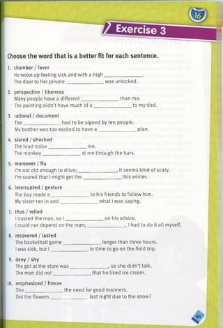 (^ r »
Exercise 3
Choose the word that is a better fit for each sentence.
1. chamber / fever
He woke up feeling sick and with a high_______________ .
The door to her private. was unlocked.
than me.
to my dad.
2. perspective / likeness
Many people have a different____________
The painting didn’t have much of a ______
3. rational / document
The_______________ had to be signed by ten people.
My brother was too excited to have a ________________plan.
4. stared / shocked
The loud noise__
The monkey____
me.
at me through the bars.
5. moreover / flu
I’mnot old enough to drive;_______________ , it seems kind of scary.
I’mscared that I might get the_______________ this winter.
interrupted / gesture
The boy made a _____
My sister ran in and _
to his friends to follow him.
what I was saying.
7. thus / relied
Itrusted the man, so I
I could not depend on the man;
8. recovered / lasted
The basketball game_________
Iwas sick, but I______________
on his advice.
_________, I had to do it all myself.
longer than three hours.
in time to go on the field trip.
deny / shy
The girl at the store was
The man did not______
_, so she didn’t talk.
that he liked ice cream.
10. emphasized / freeze
She___________
Did the flowers.
the need for good manners.
last night due to the snow?
 