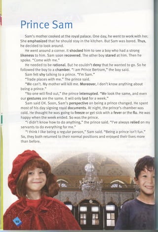 Prince Sam
Sam’s mother cooked at the royal palace. One day, he went to work with her.
She emphasized that he should stay in the kitchen. But Sam was bored. Thus,
he decided to look around.
He went around a corner. It shocked him to see a boy who had a strong
likeness to him. Sam soon recovered. The other boy stared at him. Then he
spoke. “Come with me.”
He needed to be rational. But he couldn’t deny that he wanted to go. So he
followed the boy to a chamber. “ I am Prince Bertram,” the boy said.
Sam felt shy talking to a prince. “I’m Sam.”
“Trade places with me.” The prince said.
“We can’t. My mother will kill me. Moreover, I don’t know anything about
being a prince.”
“ No one will find out,” the prince interrupted. “We look the same, and even
our gestures are the same. It will only last for a week.”
Sam said OK. Soon, Sam’s perspective on being a prince changed. He spent
most of his day signing royal documents. At night, the prince’s chamber was
cold. He thought he was going to freeze or get sick with a fever or the flu. He was
happy when the week ended. So was the prince.
“ I didn’t know how to do anything,” the prince said. “ I’ve always relied on my
servants to do everything for me.”
“ I think I like being a regular person,” Sam said. “Being a prince isn’t fun.”
So, they both returned to their normal positions and enjoyed their lives more
than before.
 