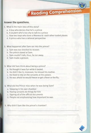Answer the questions.
1. What is the main idea of this story?
a. A boy who denies that he’s a prince
b. A student who’s too shy to talk to a prince
c. How two boys who bore a likeness to each other traded places
d. A prince who has a rational perspective
2. What happened after Sam ran into the prince?
a. Sam was too shocked to recover.
b. The prince stared at Sam.
c. Sam couldn’t talk; thus, he ran away.
d. Sam made a gesture.
3. What did Sam think about being a prince?
a. He thought it was fun while it lasted.
b. He didn’t like it; moreover, he missed his mother.
c. He liked to rely on the servants at the palace.
d. He was afraid he would freeze or get a fever or the flu.
4. What did the Prince miss when he was being Sam?
a. Sleeping in his own chamber
b. Having servants do things for him
c. Signing all of the official documents
d. People not emphasizing how important he was
5. Why didn’t Sam like the prince’s chamber?
^ 0 3
 
