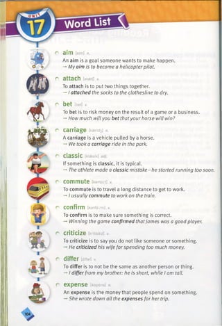 C aim [eim] n.
An aim is a goal someone wants to make happen.
-* My aim is to become a helicopter pilot.
r attach [atsetj] *
To attach is to put two things together.
-+I attached the socks to the clothesline to dry.
r bet [bet] v.
To bet is to risk money on the result of a game or a business.
-»How much will you bet thatyour horse will win?
r carriage [k3end3] n.
A carriage is a vehicle pulled by a horse.
-*■We took a carriage ride in the park.
r C la S S iC [klaesik] adj.
If something is classic, it is typical.
-» The athlete made a classic mistake-he started running too soon.
r commute [kamjut] *
To commute is to travel a long distance to get to work.
-»I usually commute to work on the train.
r confirm [kanfaxm] v.
To confirm is to make sure something is correct.
-* Winning the game confirmed thatJames was a good player.
r criticize [kritisaiz] v.
To criticize is to say you do not like someone or something.
He criticized his wife forspending too much money.
r differ [difar] v.
To differ is to not be the same as another person or thing.
->I differ from my brother: he is short, while I am tall.
r expense [ikspens] n.
An expense is the money that people spend on something.
-* She wrote down all the expenses for her trip.
 