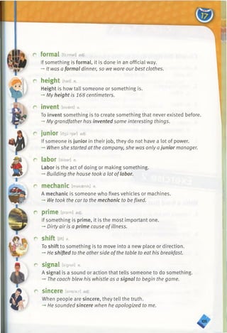 r formal [foirmal] adj.
If something is formal, it is done in an official way.
-»It was a formal dinner, so we wore our best clothes.
r height [hast]n.
Height is how tall someone or something is.
-+My height is 168 centimeters.
r invent [invent] v.
To invent something is to create something that never existed before.
-*■My grandfather has invented some interesting things.
r junior [d3uinjar] adj.
If someone is junior in their job, they do not have a lot of power.
-» When she started at the company, she was only a junior manager.
r labor [leibar] n.
Labor is the act of doing or making something.
-* Building the house took a lot oflabor.
c mechanic [makaenik] n.
A mechanic is someone who fixes vehicles or machines.
-» We took the car to the mechanic to be fixed.
r prime [praimj adj.
If something is prime, it is the most important one.
-»Dirty air is a prime cause ofillness.
r shift [jift]*
To shift to something is to move into a new place or direction.
-» He shifted to the otherside ofthe table to eat his breakfast.
r signal [signal] n.
A signal is a sound or action that tells someone to do something.
-►The coach blew his whistle as a signal to begin the game.
C S in c e r e [sinsiar] adj.
When people are sincere, they tell the truth.
He sounded sincere when he apologized to me.
^ 0 5
 