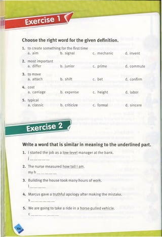 Choose the right word for the given definition.
1. to create something for the first time
ilar in meaning to the underlined part.
?vel manager at the bank.
all I am.
any hours of work.
•logy after making the mistake,
in a horse-pulled vehicle.
a. aim b. signal c. mechanic d. invent
2. most important
a. differ b. junior c. prime d. commute
3. to move
a. attach b. shift c. bet d. confirm
4. cost
a. carriage b. expense c. height d. labor
5. typical
a. classic b. criticize c. formal d. sincere
 