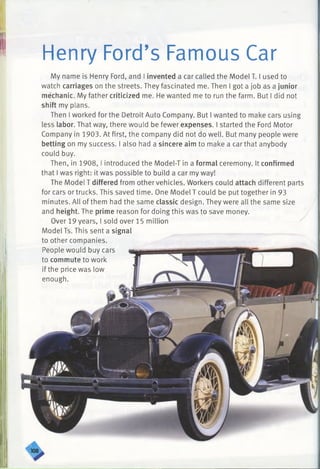 Henry Ford’s Famous Car
My name is Henry Ford, and I invented a car called the Model T. I used to
watch carriages on the streets. They fascinated me. Then I got a job as a junior
mechanic. My father criticized me. He wanted me to run the farm. But I did not
shift my plans.
Then I worked for the Detroit Auto Company. But I wanted to make cars using
less labor. That way, there would be fewer expenses. I started the Ford Motor
Company in 1903. At first, the company did not do well. But many people were
betting on my success. I also had a sincere aim to make a car that anybody
could buy.
Then, in 1908,1introduced the Model-T in a formal ceremony. It confirmed
that I was right: it was possible to build a car my way!
The Model T differed from other vehicles. Workers could attach different parts
for cars or trucks. This saved time. One Model T could be put together in 93
minutes. All of them had the same classic design. They were all the same size
and height. The prime reason for doing this was to save money.
Over 19 years, I sold over 15 million
Model Ts. This sent a signal
to other companies.
People would buy cars
to commute to work
if the price was low
enough.
 
