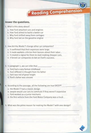 Answerthe questions.
1. What is this story about?
a. How Ford attached cars and engines
b. How Ford aimed to build a better car
c. Why Ford shifted away from carriages
d. Why Ford bet on the gasoline engine
2. Howdid the Model T change other car companies?
a. It confirmed that their expenses were large.
b. It made workers criticize their bosses about their labor.
c. It created a signal for them to start making cheaper cars.
d. It forced car companies to bet on Ford’s success.
3. In paragraph 1, we can infer that_______
a. Ford/fiad a very formal childhood
b. Ford differed in thought from his father
c. Ford was not of great height
d.Tord’s father was sincere
4. According to the passage, all the following are true EXCEPT___
a. the Model-T had a classic design
b. people would use cars to commute if they weren’t expensive
c. Ford worked as a junior mechanic
d. the first vehicle from the Ford Motor Company was a truck
5. What was the prime reason for making the Model Twith one design
 