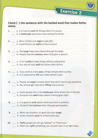 Check (a/ ) the sentence with the bolded word that makes better
sense.
1. ___ a. It is hard to seek for things when it is sunny.
b. A landscape may have snow during the winter.
2. ___ a. Most children are eager to get gifts.
b. Good friends are awful to have around.
3. ___ a. The lungs help move blood through the body.
b. People may feel anxious when they give a speech.
4. ___ a. It isn’t polite to take things without asking first.
b. You should help spill the dishes after dinner.
5. ___ a. Ifyou work at a fast pace, things will get done quickly.
b. It is important to lift your notes before a test.
6. _ _ a. People are eager to leave when they don’t want to go anywhere.
b. You should get help when lifting heavy boxes.
7. ___ a. Some people live in the landscape while others live in the city.
b. Everyone has awful days where nothing goes right.
8. ___ a. It is good to seek advice when you have a problem.
b. Students feel anxious when they get good grades.
9. ___ a. When you breathe, air goes into your lungs.
b. Some students pace to school every day.
10. ___ a. Polite people do not say “please” or “thank you.”
b. When you spill something, you should clean it up right away.
 