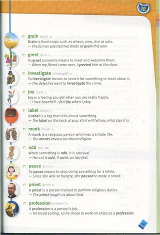 vUX> ,
X,lLJiii?
■ H B h m I
r gram [grein] a
Grain is food crops such as wheat, corn, rice or oats.
-» Thefarmer planted two fields ofgrain this year.
r
r
r
r
r
r
r
r
r
greet igitt] v.
To greet someone means to meet and welcome them.
— When myfriend came over, I greeted him at the door.
investigate [investegeit] v.
To investigate means to search for something or learn about it.
— The detective went to investigate the crime.
joy [d30i] n.
Joy is a feeling you get when you are really happy.
-*■I love baseball. I feeljoy when I play.
<T
label [leibal] n.
A label is a tag that tells about something.
-*■The label on the back ofyourshirt will tell you whatsize it is.
monk [mAt]k] n.
A monk is a religious person who lives a simple life.
-►The monks knew a lot about religion.
O d d [ad] adj.
When something is odd, it is unusual.
-►Her cat is odd. It walks on two feet.
pause lpo:z] V.
To pause means to stop doing something for a while.
-* Since she was so hungry, she paused to make a snack.
priest tpri:st] n.
A priest is a person trained to perform religious duties.
-♦The priest taught us about God.
profession [prafejan] n.
A profession is a person’s job.
-» He loved sailing, so he chose to work on ships as a profession.
♦
 