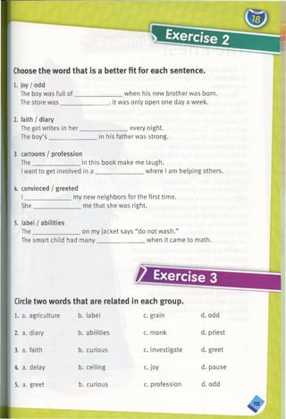 1. joy / odd
The boy was full of
The store was
2. faith / diary
The girl writes in her.
The boy’s _________
when his new brother was born.
, It was only open one day a week.
__________ every night.
in his father was strong.
3. cartoons / profession
The_______________in this book make me laugh.
Iwant to get involved in a _______________ where I am helping others.
4. convinced / greeted
I_______________ my new neighbors for the first time.
She_______________ me that she was right.
5. label / abilities
The_______________ on my jacket says “do not wash.”
The smart child had many_______________ when it came to math.
& Exercise 3
Circletwo words that are related in each group.
1. a. agriculture b. label c. grain
2. a. diary b. abilities c. monk
3. a. faith b. curious c. investigate
4. a. delay b. ceiling c. joy
5. a. greet b. curious c. profession
 