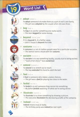 r adopt [adapt] v.
To adopt someone is to make them as a part of one’s own family.
-» The girl was adopted by the couple when she was three.
r b e g [beg] v.
To beg is to ask for something one really wants.
-» The man begged for some money.
r beyond [bi/and] prep.
If A is beyond B, A is farther away.
-*■John’s house is beyond that lake.
r costume [kasyuim] n.
A costume is a set of clothes people wear for a particular occasion.
-♦The woman wore a mask with her costume.
r exclaim [ikskleim] v.
To exclaim is to say something loudly, usually due to being excited.
-*■“Look at her dress!” Sara exclaimed.
r extend [ikstend] v.
To extend is to stretch out or reach.
-»■The boy extended his hand to catch the ball.
r fool [fu:I] n.
A fool is someone who makes unwise choices.
-* The girl was a fool for playing too close to the water.
r forbid [faxbfd] v.
To forbid is to tell someone they cannot do something.
-*■My fatherforbids watching TVwhile we’re eating dinner.
r illustrate [ilastreit] v.
To illustrate is to show something by drawing a picture.
-» The executive illustrated the decreasing profits ofthe company.
r indeed [indid] adv.
Indeed means truly or really.
-*■The birthday party was indeed fun last night.
 