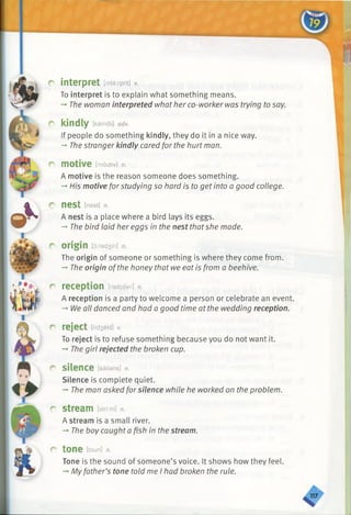 &k
»•
A
r
interpret [intarprit] v.
To interpret is to explain what something means.
-*■The woman interpreted what her co-worker was trying to say.
kindly [kaindli] adv.
If people do something kindly, they do it in a nice way.
-*■The stranger kindly cared for the hurt man.
motive [moutiv] n.
A motive is the reason someone does something.
-*■His motive forstudying so hard is to get into a good college.
nest [nest] n.
A nest is a place where a bird lays its eggs.
-+The bird laid her eggs in the nest thatshe made.
origin [d:rad3in] n.
The origin of someone or something is where they come from.
-*■The origin ofthe honey that we eat is from a beehive.
reception [risepjan] n.
A reception is a party to welcome a person or celebrate an event.
-*•We all danced and had a good time at the wedding reception.
reject [rid3ekt] V.
To reject is to refuse something because you do not want it.
-*■The girl rejected the broken cup.
r silence [sailans] n.
Silence is complete quiet.
-» The man asked forsilence while he worked on the problem.
r stream [stri:m] n.
A stream is a small river.
-» The boy caught a fish in the stream.
r tone [toun] n.
Tone is the sound of someone’s voice. It shows how they feel.
-* Myfather’s tone told me I had broken the rule.
 