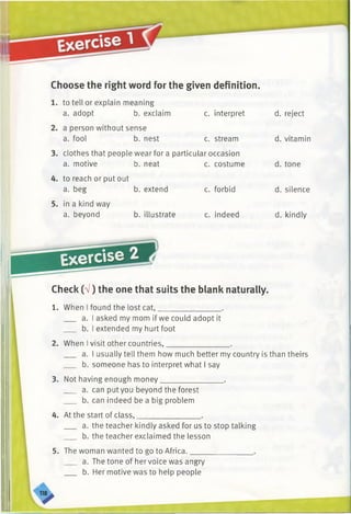 Choose the right word for the given definition.
1. to tell or explain meaning
a. adopt b. exclaim c. interpret d. reject
a person without sense
a. fool b. nest c. stream d. vitamin
clothes that people wear for a particular occasion
a. motive b. neat c. costume d. tone
to reach or put out
a. beg b. extend c. forbid d. silence
in a kind way
a. beyond b. illustrate c. indeed d. kindly
Exercise
Check (V) the one that suits the blank naturally.
1. When I found the lost cat,________________ .
a. I asked my mom if we could adopt it
b. I extended my hurt foot
2. When Ivisit other countries,________________ .
a. I usually tell them how much better my country is than theirs
b. someone has to interpret what I say
3. Not having enough money.
a. can put you beyond the forest
b. can indeed be a big problem
4. At the start of class,________________
a. the teacher kindly asked for us to stop talking
b. the teacher exclaimed the lesson
5. The woman wanted to go to Africa.
a. The tone of hervoice was angry
b. Her motive was to help people
 