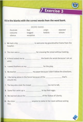 Fillin the blanks with the correct words from the word bank.
illustrate
costume
silence
WORD BANK
fool origin
begged forbids
reception
rejected
stream
1. We had a big.
hospital.
to welcome my grandmother home from the
2. The man was a for crossing the street without looking.
3. Afriend asked me to
artist.
the book she wrote because I am an
4. I sewed feathers on my. for the play.
5. Myteacher. my paper because I didn’t follow the directions.
6. I like being alone in the forest because of the.
around me.
that’s
7. The boy who stole the bread me not to tell.
8. Some fish swim up a to lay their eggs.
9. We learned about the. of the Statue of Liberty.
10. My sister,
first.
anyone to come in her room without asking
 