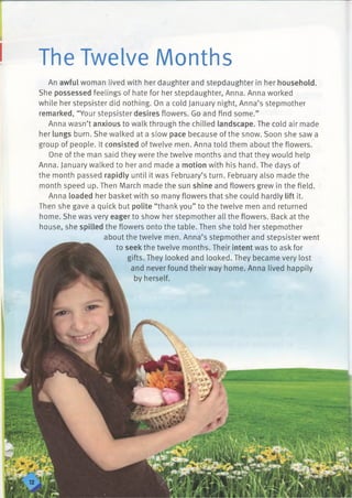 The Twelve Months
An awful woman lived with her daughter and stepdaughter in her household.
She possessed feelings of hate for her stepdaughter, Anna. Anna worked
while her stepsister did nothing. On a cold January night, Anna’s stepmother
remarked, “Your stepsister desires flowers. Go and find some.”
Anna wasn’t anxious to walk through the chilled landscape. The cold air made
her lungs burn. She walked at a slow pace because of the snow. Soon she saw a
group of people. It consisted of twelve men. Anna told them about the flowers.
One of the man said they were the twelve months and that they would help
Anna. January walked to her and made a motion with his hand. The days of
the month passed rapidly until it was February’s turn. February also made the
month speed up. Then March made the sun shine and flowers grew in the field.
Anna loaded her basket with so many flowers that she could hardly lift it.
Then she gave a quick but polite “thank you” to the twelve men and returned
home. She was very eager to show her stepmother all the flowers. Back at the
house, she spilled the flowers onto the table. Then she told her stepmother
about the twelve men. Anna’s stepmother and stepsister went
to seek the twelve months. Their intent was to ask for
gifts. They looked and looked. They became very lost
 