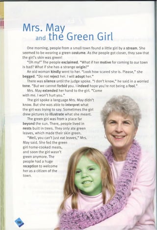 -------------------------------------------------------------------------------------
II I)
I Mrs. May
and the Green Girl I
One morning, people from a small town found a little girl by a stream. She
seemed to be wearing a green costume. As the people got closer, they saw that
the girl’s skin was green!
“Oh my!” The people exclaimed. “What if her motive for coming to our town
is bad? What if she has a strange origin?”
An old woman kindly went to her. “ Look how scared she is. Please,” she
begged. “ Do not reject her. I will adopt her.”
There was silence until the judge spoke. “I don’t know,” he said in a worried
tone. “But we cannot forbid you. I indeed hope you’re not being a fool.”
Mrs. May extended her hand to the girl. “Come
with me. I won’t hurt you.”
The girl spoke a language Mrs. May didn’t
know. But she was able to interpret what
the girl was trying to say. Sometimes the girl
drew pictures to illustrate what she meant.
The green girl was from a place far
beyond the sun. There, people lived in
nests built in trees. They only ate green
leaves, which made their skin green.
“Well, you can’t just eat leaves,” Mrs.
May said. She fed the green
girl home-cooked meals,
and soon the girl wasn’t
green anymore. The
people had a huge
reception to welcome
her as a citizen of the
town.
 