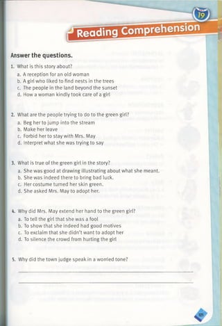 Answer the questions.
1. What is this story about?
a. A reception for an old woman
b. A girl who liked to find nests in the trees
c. The people in the land beyond the sunset
d. How a woman kindly took care of a girl
2. What are the people trying to do to the green girl?
a. Beg her to jump into the stream
b. Make her leave
c. Forbid her to stay with Mrs. May
d. Interpret what she was trying to say
3. What is true of the green girl in the story?
a. She was good at drawing illustrating about what she meant.
b. She was indeed there to bring bad luck.
c. Her costume turned her skin green.
d. She asked Mrs. May to adopt her.
4. Why did Mrs. May extend her hand to the green girl?
a. To tell the girl that she was a fool
b. To show that she indeed had good motives
c. To exclaim that she didn’t want to adopt her
d. To silence the crowd from hurting the girl
5. Why did the town judge speak in a worried tone?
 