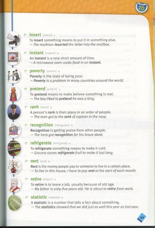 r insert [insert] v.
To insert something means to put it in something else.
-* The mailman inserted the letter into the mailbox.
r instant [instant] n.
An instant is a very short amount of time.
-+A microwave oven cooks food in an instant.
r poverty [pavarti] n.
Poverty is the state of being poor.
-►Poverty is a problem in many countries around the world.
r pretend [pritend] v.
To pretend means to make believe something is real.
-*•The boy liked to pretend he was a king.
c rank [rserjk] n.
A person’s rank is their place in an order of people.
-♦The man got to the rank ofcaptain in the navy.
r recognition [rekagnijen] n.
Recognition is getting praise from other people.
-» The hero got recognition for his brave deed.
r refrigerate [rifrid3areit] v.
To refrigerate something means to make it cold.
-* Grocerystores refrigerate fruit to make it last long.
r rent [rent] n.
Rent is the money people payto someone to live in a certain place.
-♦To live in this house, I have to pay rent at the start ofeach month.
r retire [ritaieir] v.
To retire is to leave a job, usually because of old age.
-*■My father is sixty-five years old. He is about to retire from work.
r statistic [statistik] n.
A statistic is a number that tells a fact about something.
-* The statistics showed that we did just as well this year as lastyear.
^ 2 3
 