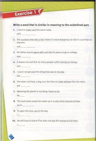 Write a word that is similar in meaning to the underlined part.
1. I need to make cold the warm soda,
refri_____________
2. The numbers that tells a fact show it is more dangerous to ride in a car than an
airplane.
stat_____________
3. His father would agree with and like his plans to go to college,
app________
4. It makes me sad that so many people suffer having no money,
pov________
5. I could not get past the thing that was in my wav,
bar________
6. She does not have a dog, but she likes to make believe that she does.
 
