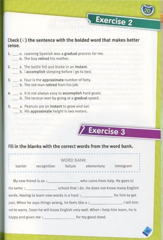 Check(V) the sentence with the bolded word that makes better
sense.
1. a. Learning Spanish was a gradual process for me.
b. The boy retired his mother.
2. a. The bottle fell and broke in an instant.
b. I accomplish sleeping before I go to bed.
3. a. Four is the approximate number of forty.
b. The old man retired from his job.
4. a. It is not always easy to accomplish hard goals.
b. The racecar won by going at a gradual speed.
5. a. Peanuts are an instant to grow and eat.
b.His approximate height is two meters.
I
Exercise 3
Fill in the blanks with the correct words from the word bank.
barrier
WORD BANK
recognition failure elementary immigrant
.who came from Italy. He goes toMy new friend is an l ______________
the same 2__________________school that I do. He does not know many English
words. Having to learn new words is a hard 3__________________for him to get
past. When he says things wrong, he feels like a 4_________________ . I tell him
notto worry. Soon he will know English very well. When I help him learn, he is
happy and gives me 5__________________for my good deed.
.125
 