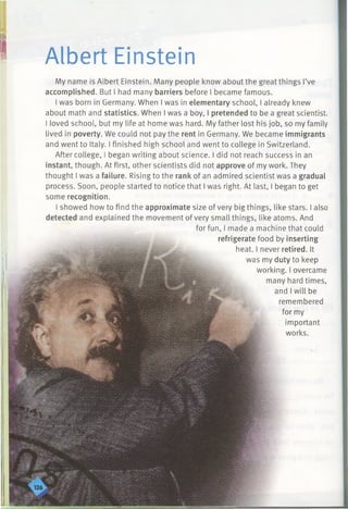 Albert Einstein
My name is Albert Einstein. Many people know about the great things I’ve
accomplished. But I had many barriers before I became famous.
I was born in Germany. When I was in elementary school, I already knew
about math and statistics. When I was a boy, I pretended to be a great scientist.
I loved school, but my life at home was hard. My father lost his job, so my family
lived in poverty. We could not pay the rent in Germany. We became immigrants
and went to Italy. I finished high school and went to college in Switzerland.
After college, I began writing about science. I did not reach success in an
instant, though. At first, other scientists did not approve of my work. They
thought I was a failure. Rising to the rank of an admired scientist was a gradual
process. Soon, people started to notice that I was right. At last, I began to get
some recognition.
I showed how to find the approximate size of very big things, like stars. I also
detected and explained the movement of very small things, like atoms. And
for fun, I made a machine that could
refrigerate food by inserting
heat. I never retired. It
was my duty to keep
working. I overcame
many hard times,
and I will be
remembered
for my
important
works.
 