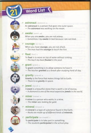 r astronaut [aestranoit] n.
An astronaut is a person that goes into outer space.
-* The astronaut was walking on the moon.
r awake [aweik] adj.
When you are awake, you are not asleep.
-*■Sometimes I lay awake in bed because I am not tired.
r courage [ka:nd3] n.
When you have courage, you are not afraid.
-*•The man had the courage to touch the lion.
r float [flout] V.
To float is to move on top of water without sinking.
-*•The boy’s toy boatfloated in the pool.
r grant [graent] v.
To grant something is to allow someone to have it.
-* The teachergranted us a break afterstudying hard all day.
r gravity [graevati] n.
Gravity is the force that makes things fall to Earth.
-*•There is no gravity in space.
r jewel [d3u:el] n.
A jewel is a beautiful stone that is worth a lot of money.
-»A diamond is one ofthe most expensive jewels in the world.
C miner [mainar] n.
A miner is a person who works in a mine.
-►The miner was looking forgold.
r mineral [mineral] n.
A mineral is a type of substance found in the Earth.
-*■Rocks are made up ofdifferent kinds ofminerals.
r participate [pa:rtisepeit] v.
To participate is to take part in something.
-* The students participated in the school play.
 
