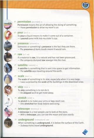 r permission [peimmjsn] n.
Permission means the act of allowing the doing of something.
-»I have permission to drive my mom’s car.
r pour [pox] v.
To pour a liquid means to make it come out of a container.
-*I poured some milk into mysister’s cup.
C presence [prezans] n.
Someone or something’s presence is the fact they are there.
-+The presence ofdark clouds meantit would rain.
raw [ro:] adj.
If a material is raw, it is natural and has not been processed.
->The company dumped raw sewage into the river.
C* S a t e llit e [saetelait] n.
A satellite is something that is sent into space to get information.
-* The satellite was traveling around the earth.
C scale [skeil] n.
The scale of something is its size, especially when it is very large.
-»I was surprised by the scale ofthe buildings in the downtown area.
C skip [skip] V.
To skip something is to not do it.
-* He skipped work to get more sleep.
r stretch [stretj] *
To stretch is to make your arms or legs reach out.
-♦She stretched her body before exercising.
c telescope [telaskdup] n.
A telescope is a tool people use to look at the stars.
-» With a telescope, you can see the moon and stars easily.
r underground [Andargraund] adv.
When something is underground, it is below the surface of the Earth.
-►Subway trains travel underground.
 