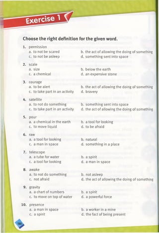 Choose the right definition for the given word.
1. permission
a. to not be scared
c. to not be asleep
2. scale
a. size
c. a chemical
3. courage
a. to be alert
c. to take part in an activity
4. satellite
a. to not do something
c. to take part in an activity
5. pour
a. a chemical in the earth
c. to move liquid
6. raw
a. a tool for looking
c. a man in space
7. telescope
a. a tube for water
c. a tool for looking
8. awake
a. to not do something
c. not afraid
9. gravity
a. a chart of numbers
c. to move on top of water
10. presence
a. a man in space
c. a spirit
b. the act of allowing the doing of something
d. something sent into space
b. below the earth
d. an expensive stone
b. the act of allowing the doing of something
d. bravery
b. something sent into space
d. the act of allowing the doing of something
b. a tool for looking
d. to be afraid
b. natural
d. something in a place
b. a spirit
d. a man in space
b. not asleep
d. the act of allowing the doing of something
b. a spirit
d. a powerful force
b. a worker in a mine
d. the fact of being present
 